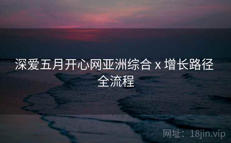 深爱五月开心网亚洲综合 x 增长路径 全流程 深爱五月开心网亚洲综合 x 增长路径 全流程
