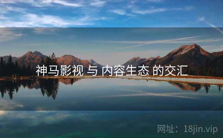 神马影视 与 内容生态 的交汇 神马影视 与 内容生态 的交汇