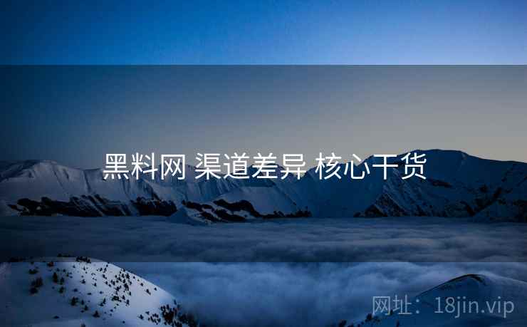 黑料网 渠道差异 核心干货 黑料网 渠道差异 核心干货
