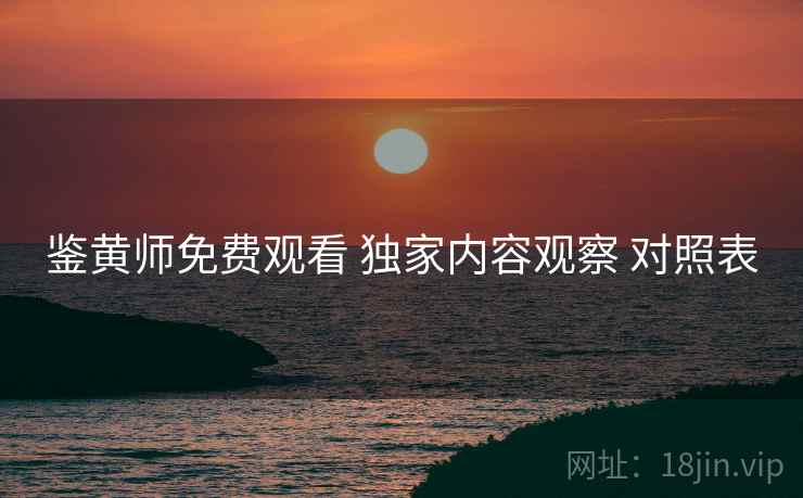 鉴黄师免费观看 独家内容观察 对照表