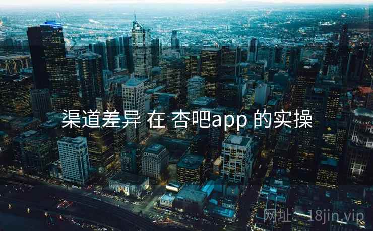渠道差异 在 杏吧app 的实操 渠道差异 在 杏吧app 的实操