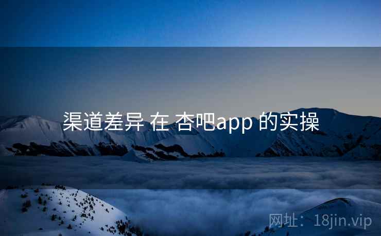 渠道差异 在 杏吧app 的实操 渠道差异 在 杏吧app 的实操