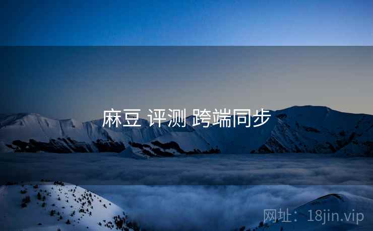 麻豆 评测 跨端同步 麻豆 评测 跨端同步