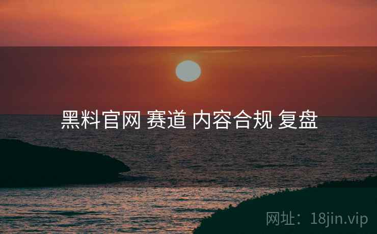 黑料官网 赛道 内容合规 复盘 黑料官网 赛道 内容合规 复盘