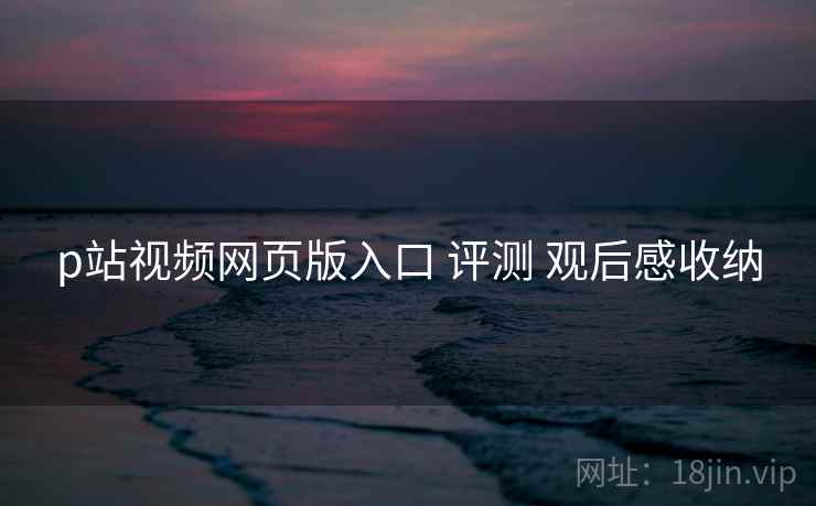 p站视频网页版入口 评测 观后感收纳 p站视频网页版入口 评测 观后感收纳