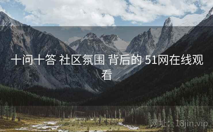 十问十答 社区氛围 背后的 51网在线观看 十问十答 社区氛围 背后的 51网在线观看