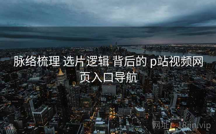 脉络梳理 选片逻辑 背后的 p站视频网页入口导航 脉络梳理 选片逻辑 背后的 p站视频网页入口导航