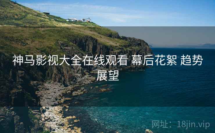 神马影视大全在线观看 幕后花絮 趋势展望 神马影视大全在线观看 幕后花絮 趋势展望