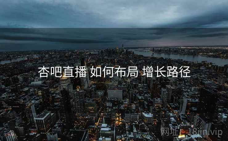 杏吧直播 如何布局 增长路径 杏吧直播 如何布局 增长路径