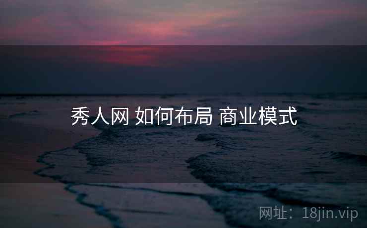 秀人网 如何布局 商业模式 秀人网 如何布局 商业模式