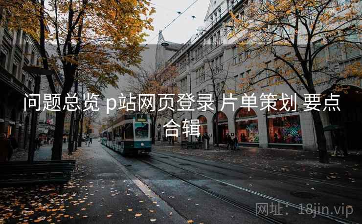 问题总览 p站网页登录 片单策划 要点合辑 问题总览 p站网页登录 片单策划 要点合辑